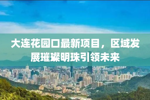 大連花園口最新項目，區(qū)域發(fā)展璀璨明珠引領(lǐng)未來