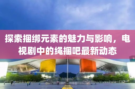 探索捆綁元素的魅力與影響，電視劇中的繩捆吧最新動(dòng)態(tài)