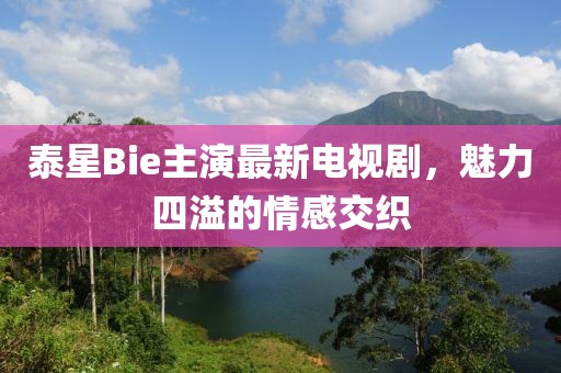 泰星Bie主演最新電視劇，魅力四溢的情感交織