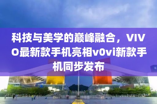 科技與美學(xué)的巔峰融合，VIVO最新款手機亮相v0vi新款手機同步發(fā)布
