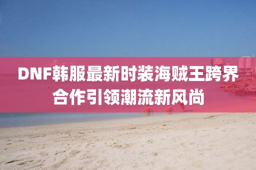DNF韓服最新時(shí)裝海賊王跨界合作引領(lǐng)潮流新風(fēng)尚
