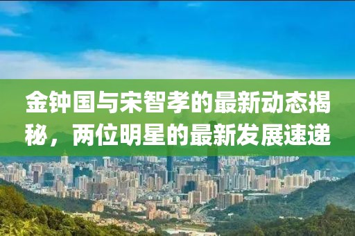 金鐘國(guó)與宋智孝的最新動(dòng)態(tài)揭秘，兩位明星的最新發(fā)展速遞