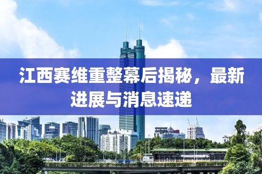 江西賽維重整幕后揭秘，最新進(jìn)展與消息速遞