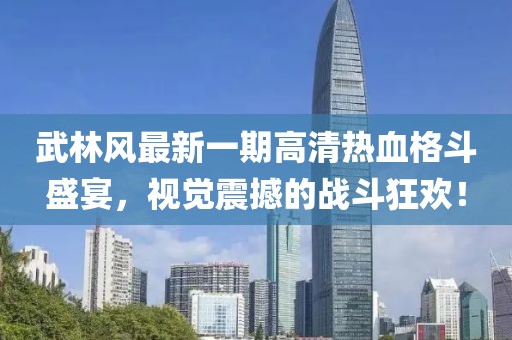 武林風(fēng)最新一期高清熱血格斗盛宴，視覺震撼的戰(zhàn)斗狂歡！