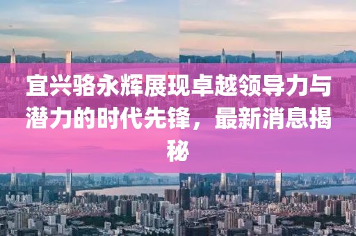 宜興駱永輝展現(xiàn)卓越領(lǐng)導(dǎo)力與潛力的時代先鋒，最新消息揭秘
