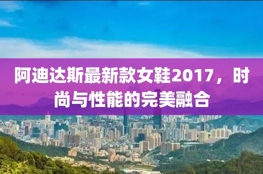 阿迪達(dá)斯最新款女鞋2017，時(shí)尚與性能的完美融合