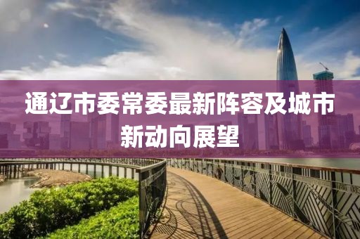 通遼市委常委最新陣容及城市新動(dòng)向展望