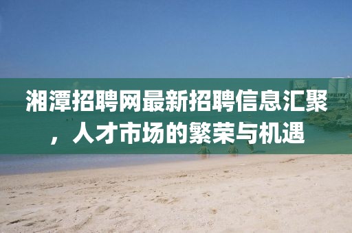 湘潭招聘網(wǎng)最新招聘信息匯聚，人才市場(chǎng)的繁榮與機(jī)遇