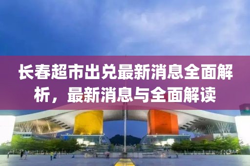 長(zhǎng)春超市出兌最新消息全面解析，最新消息與全面解讀
