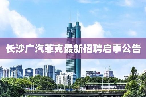 長(zhǎng)沙廣汽菲克最新招聘啟事公告