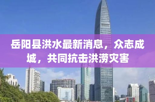 岳陽縣洪水最新消息，眾志成城，共同抗擊洪澇災(zāi)害
