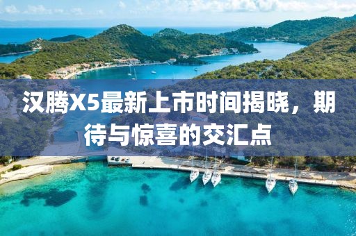 漢騰X5最新上市時(shí)間揭曉，期待與驚喜的交匯點(diǎn)
