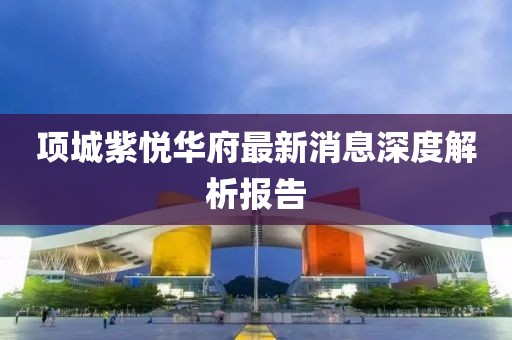項(xiàng)城紫悅?cè)A府最新消息深度解析報(bào)告