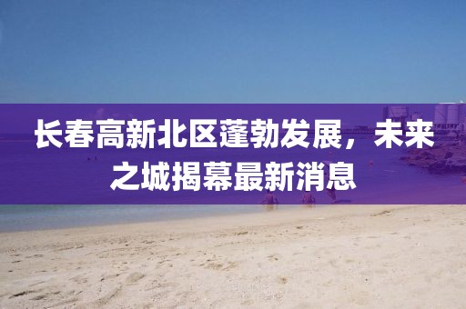 長春高新北區(qū)蓬勃發(fā)展，未來之城揭幕最新消息