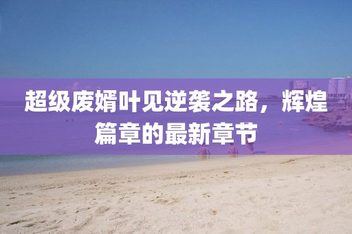 超級(jí)廢婿葉見逆襲之路，輝煌篇章的最新章節(jié)