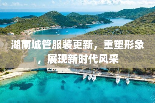 湖南城管服裝更新，重塑形象，展現(xiàn)新時代風(fēng)采