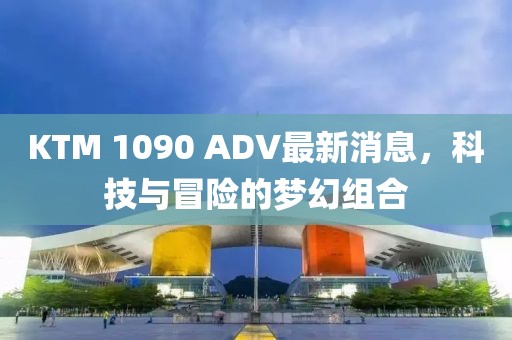 KTM 1090 ADV最新消息，科技與冒險的夢幻組合