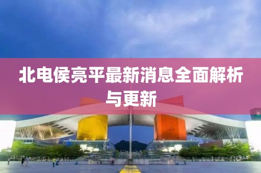 北電侯亮平最新消息全面解析與更新