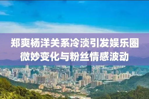 鄭爽楊洋關(guān)系冷淡引發(fā)娛樂圈微妙變化與粉絲情感波動