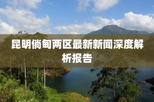 昆明倘甸兩區(qū)最新新聞深度解析報(bào)告