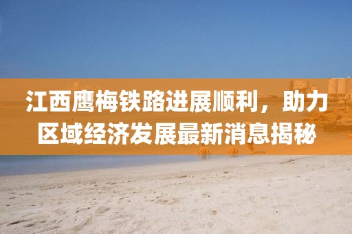 江西鷹梅鐵路進(jìn)展順利，助力區(qū)域經(jīng)濟(jì)發(fā)展最新消息揭秘