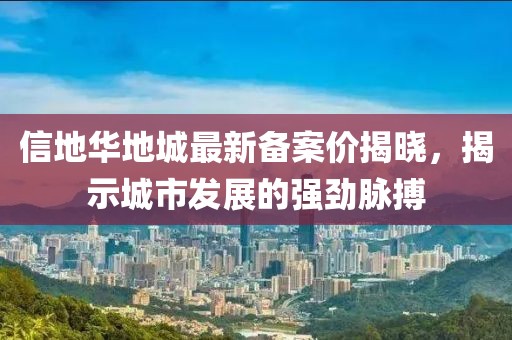 信地華地城最新備案價揭曉，揭示城市發(fā)展的強(qiáng)勁脈搏