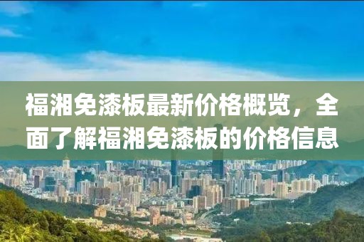 福湘免漆板最新價格概覽，全面了解福湘免漆板的價格信息