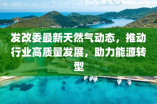 發(fā)改委最新天然氣動態(tài)，推動行業(yè)高質量發(fā)展，助力能源轉型