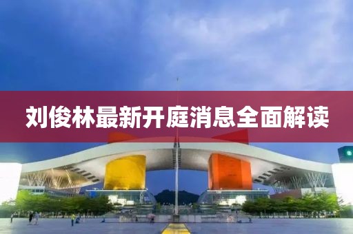 劉俊林最新開庭消息全面解讀