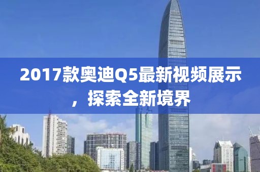 2017款奧迪Q5最新視頻展示，探索全新境界