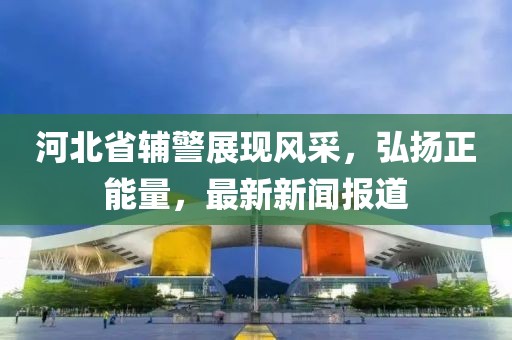 河北省輔警展現(xiàn)風(fēng)采，弘揚正能量，最新新聞報道