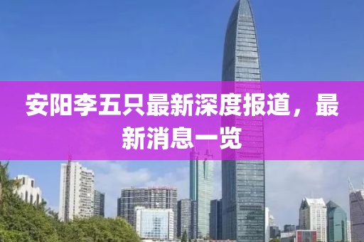 安陽(yáng)李五只最新深度報(bào)道，最新消息一覽