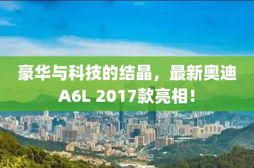 豪華與科技的結(jié)晶，最新奧迪A6L 2017款亮相！
