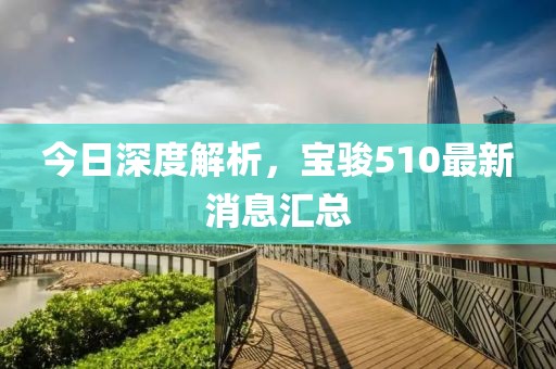 今日深度解析，寶駿510最新消息匯總