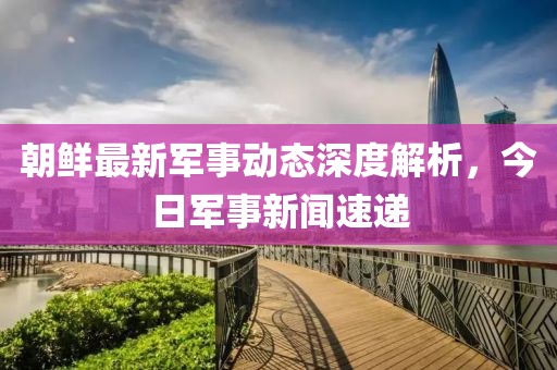 朝鮮最新軍事動(dòng)態(tài)深度解析，今日軍事新聞速遞