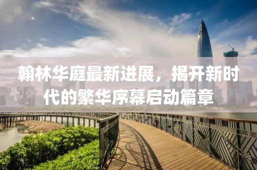 翰林華庭最新進展，揭開新時代的繁華序幕啟動篇章