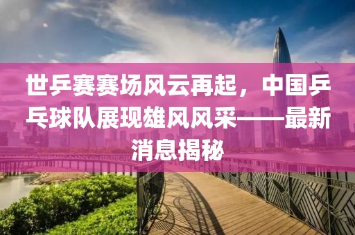 世乒賽賽場風(fēng)云再起，中國乒乓球隊展現(xiàn)雄風(fēng)風(fēng)采——最新消息揭秘