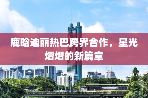 鹿晗迪麗熱巴跨界合作，星光熠熠的新篇章