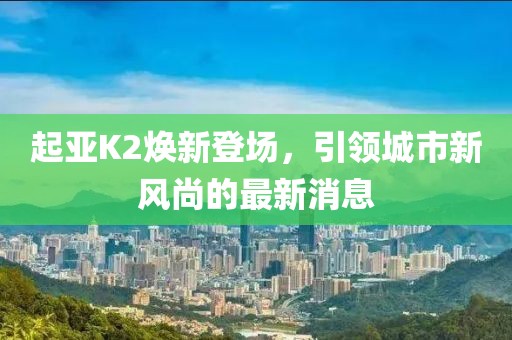 起亞K2煥新登場(chǎng)，引領(lǐng)城市新風(fēng)尚的最新消息