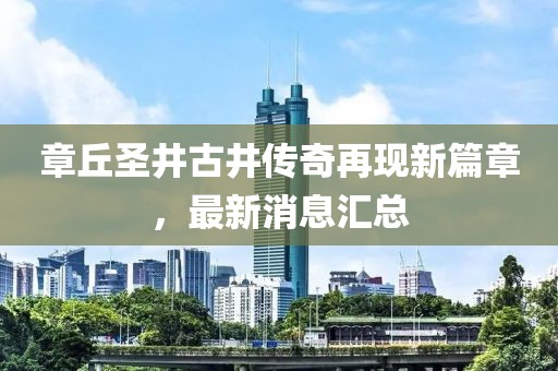 章丘圣井古井傳奇再現(xiàn)新篇章，最新消息匯總