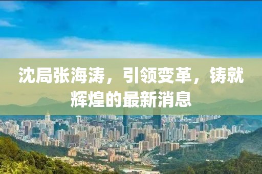 沈局張海濤，引領(lǐng)變革，鑄就輝煌的最新消息