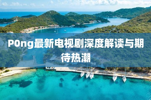 P0ng最新電視劇深度解讀與期待熱潮