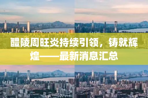 醴陵周旺炎持續(xù)引領(lǐng)，鑄就輝煌——最新消息匯總