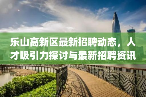 樂山高新區(qū)最新招聘動態(tài)，人才吸引力探討與最新招聘資訊
