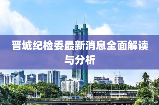 晉城紀(jì)檢委最新消息全面解讀與分析