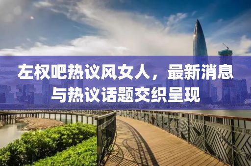 左權吧熱議風女人，最新消息與熱議話題交織呈現(xiàn)
