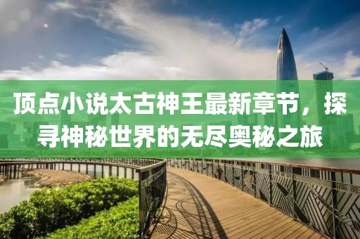 頂點(diǎn)小說太古神王最新章節(jié)，探尋神秘世界的無盡奧秘之旅