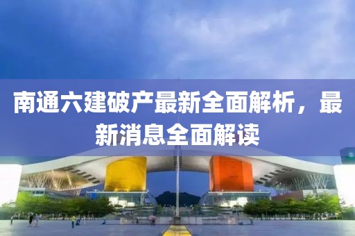 南通六建破產最新全面解析，最新消息全面解讀