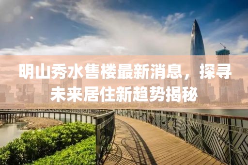 明山秀水售樓最新消息，探尋未來居住新趨勢(shì)揭秘