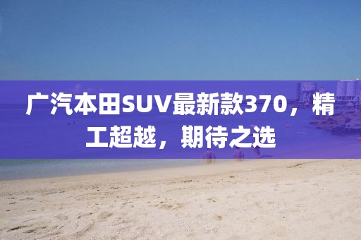 廣汽本田SUV最新款370，精工超越，期待之選